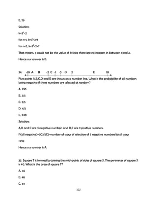 E. 79
Solution;
k=3n-2
for n=1, k=31-2=1
for n=2, k=32-2=7
That means, 4 could not be the value of k since there are no integers in between 1 and 2.
Hence our answer is B.

34.

-10 A

B

-2 C -1

0

D

2

E

10

Five points A,B,C,D and E are shown on a number line. What is the probability of all numbers
being negative if three numbers are selected at random?
A. 1/10
B. 3/5
C. 2/5
D. 4/5
E. 3/10
Solution;
A,B and C are 3 negative numbers and D,E are 2 positive numbers.
P(all negative)=3C3/5C3=number of ways of selection of 3 negative numbers/total ways
=1/10
Hence our answer is A.

35. Square T is formed by joining the mid-points of sides of square S. The perimeter of square S
is 40. What is the area of square T?
A. 45
B. 48
C. 49
102

 