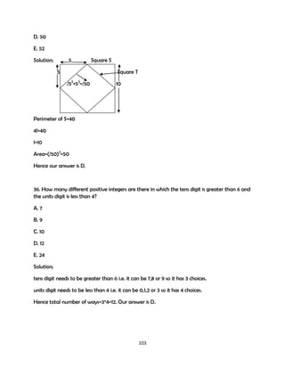 D. 50
E. 52
Solution;

5
5

Square S
Square T

/52+52=/50

10

Perimeter of S=40
4l=40
l=10
Area=(/50)2=50
Hence our answer is D.

36. How many different positive integers are there in which the tens digit is greater than 6 and
the units digit is less than 4?
A. 7
B. 9
C. 10
D. 12
E. 24
Solution;
tens digit needs to be greater than 6 i.e. it can be 7,8 or 9 so it has 3 choices.
units digit needs to be less than 4 i.e. it can be 0,1,2 or 3 so it has 4 choices.
Hence total number of ways=3*4=12. Our answer is D.

103

 