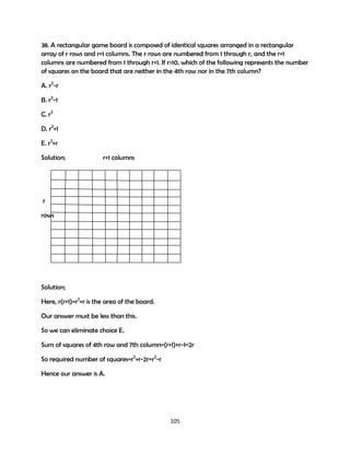 38. A rectangular game board is composed of identical squares arranged in a rectangular
array of r rows and r+1 columns. The r rows are numbered from 1 through r, and the r+1
columns are numbered from 1 through r+1. If r>10, which of the following represents the number
of squares on the board that are neither in the 4th row nor in the 7th column?
A. r2-r
B. r2-1
C. r2
D. r2+1
E. r2+r
Solution;

r+1 columns

r
rows

Solution;
Here, r(r+1)=r2+r is the area of the board.
Our answer must be less than this.
So we can eliminate choice E.
Sum of squares of 4th row and 7th column=(r+1)+r-1=2r
So required number of squares=r2+r-2r=r2-r
Hence our answer is A.

105

 