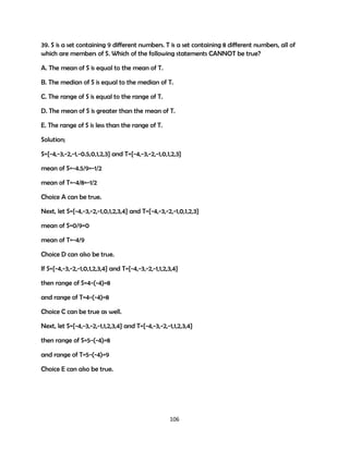39. S is a set containing 9 different numbers. T is a set containing 8 different numbers, all of
which are members of S. Which of the following statements CANNOT be true?
A. The mean of S is equal to the mean of T.
B. The median of S is equal to the median of T.
C. The range of S is equal to the range of T.
D. The mean of S is greater than the mean of T.
E. The range of S is less than the range of T.
Solution;
S={-4,-3,-2,-1,-0.5,0,1,2,3} and T={-4,-3,-2,-1,0,1,2,3}
mean of S=-4.5/9=-1/2
mean of T=-4/8=-1/2
Choice A can be true.
Next, let S={-4,-3,-2,-1,0,1,2,3,4} and T={-4,-3,-2,-1,0,1,2,3}
mean of S=0/9=0
mean of T=-4/9
Choice D can also be true.
If S={-4,-3,-2,-1,0,1,2,3,4} and T={-4,-3,-2,-1,1,2,3,4}
then range of S=4-(-4)=8
and range of T=4-(-4)=8
Choice C can be true as well.
Next, let S={-4,-3,-2,-1,1,2,3,4} and T={-4,-3,-2,-1,1,2,3,4}
then range of S=5-(-4)=8
and range of T=5-(-4)=9
Choice E can also be true.

106

 