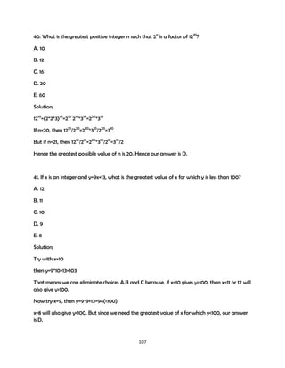 40. What is the greatest positive integer n such that 2n is a factor of 1210?
A. 10
B. 12
C. 16
D. 20
E. 60
Solution;
1210=(2*2*3)10=210*210*310=220*310
If n=20, then 1210/220=220*310/220=310
But if n=21, then 1210/221=220*310/221=310/2
Hence the greatest possible value of n is 20. Hence our answer is D.

41. If x is an integer and y=9x+13, what is the greatest value of x for which y is less than 100?
A. 12
B. 11
C. 10
D. 9
E. 8
Solution;
Try with x=10
then y=9*10+13=103
That means we can eliminate choices A,B and C because, if x=10 gives y>100, then x=11 or 12 will
also give y>100.
Now try x=9, then y=9*9+13=94(<100)
x=8 will also give y<100. But since we need the greatest value of x for which y<100, our answer
is D.

107

 