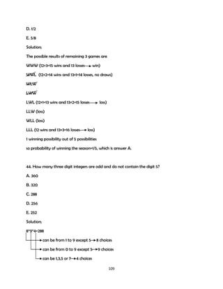 D. 1/2
E. 5/8
Solution;
The possible results of remaining 3 games are
WWW (12+3=15 wins and 13 losses

win)

WWL (12+2=14 wins and 13+1=14 losses, no draws)
WLW
LWW
LWL (12+1=13 wins and 13+2=15 losses

loss)

LLW (loss)
WLL (loss)
LLL (12 wins and 13+3=16 losses

loss)

1 winning possibility out of 5 possibilities
so probability of winning the season=1/5, which is answer A.

44. How many three digit integers are odd and do not contain the digit 5?
A. 360
B. 320
C. 288
D. 256
E. 252
Solution;
8*9*4=288
can be from 1 to 9 except 5
can be from 0 to 9 except 5
can be 1,3,5 or 7

8 choices
9 choices

4 choices
109

 