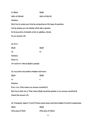 21. QtyA

QtyB

(40% of 50)+60

(60% of 50)+70

Solution;
Don't try to waste your time by computing on this type of questions.
Just by seeing, you can decide which side is greater.
It's B since 60% of 50>40% of 50. In addition, 70>60.
So our answer is B.

22. 0<r<t
QtyA

QtyB

r/t

t/r

Solution;
Since r<t,
r/t<1 and t/r>1. Hence QtyB is greater.

23. m,p and x are positive integers and mp=x.
QtyA

QtyB

m

x

Solution;
If p=1, m=x. That means our answer would be C.
But if p=2, then 2m=x. That means QtyB would be greater or our answer would be B.
Hence the answer is D.

24. Triangular regions T1 and T2 have equal areas and have heights h1 and h2 respectively.
QtyA

QtyB

(The area of T1)/h1

(The area of T2)/h2
11

 