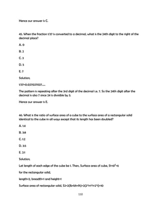 Hence our answer is C.

45. When the fraction 1/37 is converted to a decimal, what is the 24th digit to the right of the
decimal place?
A. 0
B. 2
C. 3
D. 5
E. 7
Solution;
1/37=0.027027027…..
The pattern is repeating after the 3rd digit of the decimal i.e. 7. So the 24th digit after the
decimal is also 7 since 24 is divisible by 3.
Hence our answer is E.

46. What is the ratio of surface area of a cube to the surface area of a rectangular solid
identical to the cube in all ways except that its length has been doubled?
A. 1:4
B. 3:8
C. 1:2
D. 3:5
E. 2:1
Solution;
Let length of each edge of the cube be 1. Then, Surface area of cube, S1=6l2=6
for the rectangular solid,
length=2, breadth=1 and height=1
Surface area of rectangular solid, S2=2(lb+bh+lh)=2(2*1+1*1+2*1)=10
110

 