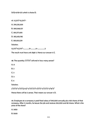S1/S2=6/10=3/5 which is choice D.

47. 12,2732+12,2742=
A. 299,235,509
B. 300,568,327
C. 301,277,605
D. 302,435,782
E. 303,053,291
Solution;
12,2732+12,2742=…………..9+…………6=………………5
The result must have unit digit 5. Hence our answer is C.

48. The quantity 22335566 will end in how many zeroes?
A. 0
B. 2
C. 3
D. 5
E. 6
Solution;
22335566=223355(2*3)6=2233552636=283955=23253955=2310539
Hence there will be 5 zeroes. That means our answer is D.

49. Employee at a company is paid fixed salary of $90,000 annually plus 100 shares of that
company. After 9 months, he leaves the job and receives $65,000 and 80 shares. What is the
price of the share?
A. $450
B. $500
111

 