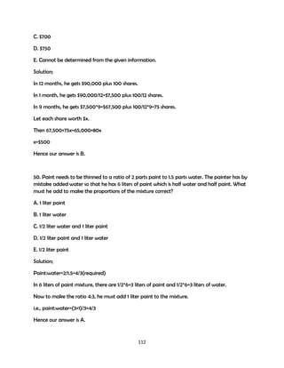 C. $700
D. $750
E. Cannot be determined from the given information.
Solution;
In 12 months, he gets $90,000 plus 100 shares.
In 1 month, he gets $90,000/12=$7,500 plus 100/12 shares.
In 9 months, he gets $7,500*9=$67,500 plus 100/12*9=75 shares.
Let each share worth $x.
Then 67,500+75x=65,000+80x
x=$500
Hence our answer is B.

50. Paint needs to be thinned to a ratio of 2 parts paint to 1.5 parts water. The painter has by
mistake added water so that he has 6 liters of paint which is half water and half paint. What
must he add to make the proportions of the mixture correct?
A. 1 liter paint
B. 1 liter water
C. 1/2 liter water and 1 liter paint
D. 1/2 liter paint and 1 liter water
E. 1/2 liter paint
Solution;
Paint:water=2/1.5=4/3(required)
In 6 liters of paint mixture, there are 1/2*6=3 liters of paint and 1/2*6=3 liters of water.
Now to make the ratio 4:3, he must add 1 liter paint to the mixture.
i.e., paint:water=(3+1)/3=4/3
Hence our answer is A.

112

 