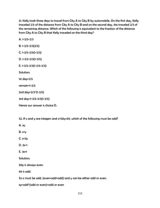 51. Kelly took three days to travel from City A to City B by automobile. On the first day, Kelly
traveled 2/5 of the distance from City A to City B and on the second day, she traveled 2/3 of
the remaining distance. Which of the following is equivalent to the fraction of the distance
from City A to City B that Kelly traveled on the third day?
A. 1-2/5-2/3
B. 1-2/5-2/3(2/5)
C. 1-2/5-2/5(1-2/3)
D. 1-2/5-2/3(1-2/5)
E. 1-2/5-2/3(1-2/5-2/3)
Solution;
1st day=2/5
remain=1-2/5
2nd day=2/3*(1-2/5)
3rd day=1-2/5-2/3(1-2/5)
Hence our answer is choice D.

52. If x and y are integers and x=50y+69, which of the following must be odd?
A. xy
B. x+y
C. x+2y
D. 3x-1
E. 3x+1
Solution;
50y is always even.
69 is odd.
So x must be odd. (even+odd=odd) and y can be either odd or even.
xy=odd*(odd or even)=odd or even
113

 