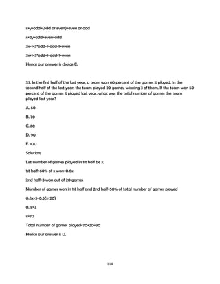 x+y=odd+(odd or even)=even or odd
x+2y=odd+even=odd
3x-1=3*odd-1=odd-1=even
3x+1=3*odd+1=odd+1=even
Hence our answer is choice C.

53. In the first half of the last year, a team won 60 percent of the games it played. In the
second half of the last year, the team played 20 games, winning 3 of them. If the team won 50
percent of the games it played last year, what was the total number of games the team
played last year?
A. 60
B. 70
C. 80
D. 90
E. 100
Solution;
Let number of games played in 1st half be x.
1st half=60% of x won=0.6x
2nd half=3 won out of 20 games
Number of games won in 1st half and 2nd half=50% of total number of games played
0.6x+3=0.5(x+20)
0.1x=7
x=70
Total number of games played=70+20=90
Hence our answer is D.

114

 