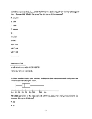 54. In the sequence a1,a2,a3,……a100, the kth term is defined by ak=1/k-1/k+1 for all integers k
from 1 through 100. What is the sum of the 100 terms of this sequence?
A. 1/10,100
B. 1/101
C. 1/100
D. 100/101
E. 1
Solution;
a1=1-1/2
a2=1/2-1/3
a3=1/3-1/4
a4=1/4-1/5
…………………
…………………
a100=1/100-1/101
a1+a2+a3+a4+……..+a100=1-1/101=100/101
Hence our answer is choice D.

55. Eight hundred insects were weighed, and the resulting measurements in milligrams, are
summarized in the box plot below.

100 105 110 114 120

126 130

140

146

If the 80th percentile of the measurements is 130 mgs, about how many measurements are
between 126 mgs and 130 mgs?
A. 30
B. 32
115

 