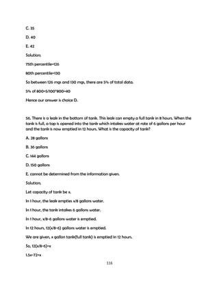 C. 35
D. 40
E. 42
Solution;
75th percentile=126
80th percentile=130
So between 126 mgs and 130 mgs, there are 5% of total data.
5% of 800=5/100*800=40
Hence our answer is choice D.

56. There is a leak in the bottom of tank. This leak can empty a full tank in 8 hours. When the
tank is full, a tap is opened into the tank which intakes water at rate of 6 gallons per hour
and the tank is now emptied in 12 hours. What is the capacity of tank?
A. 28 gallons
B. 36 gallons
C. 144 gallons
D. 150 gallons
E. cannot be determined from the information given.
Solution;
Let capacity of tank be x.
In 1 hour, the leak empties x/8 gallons water.
In 1 hour, the tank intakes 6 gallons water.
In 1 hour, x/8-6 gallons water is emptied.
In 12 hours, 12(x/8-6) gallons water is emptied.
We are given, x gallon tank(full tank) is emptied in 12 hours.
So, 12(x/8-6)=x
1.5x-72=x
116

 