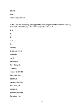 0.5x=72
x=144
Hence C is our answer.

57. Set S includes elements {8,2,11,x,3,y} and has an average of 7 and a median of 5.5. If x<y,
then which of the following is the maximum possible value of x?
A. 0
B. 1
C. 2
D. 3
E. 4
Solution;
(8+2+11+x+3+y)/6=7
24+x+y=42
x+y=18
Median=5.5
if x=1, then y=17
1,2,3,8,11,17
median=(3+8)/2=5.5
if x=2, then y=16
2,2,3,8,11,16
median=(3+8)/2=5.5
if x=3, then y=15
2,3,3,8,11,15
median=(3+8)/2=5.5
if x=4, then y=14
117

 