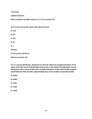 2,3,4,8,11,14
median=(4+8)/2=6
Hence maximum possible value of x is 3. So our answer is D.

58. If x+y=10, and xy=20, what is the value of 1/x+1/y?
A. 1/20
B. 1/15
C. 1/10
D. 1/2
E. 2
Solution;
1/x+1/y=(y+x)/xy=10/20=1/2
Hence our answer is D.

59. In a normal distribution, 68 percent of scores lie within one standard deviation of the
mean. If the SAT scores of all the high school juniors in the Center City followed a normal
distribution with a mean of 500 and a standard deviation of 100, and if 10,200 students
scored between 400 and 500, approximately how many students scored above 600?
A. 2,400
B. 4,800
C. 5,100
D. 7,200
E. 9,600

118

 