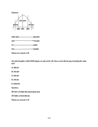 Solution;

34% 34%
2%14%
400 500

14% 2%
600

400-500

10,200

34%

10,200

1%

300

16%

4,800

Hence our answer is B.

60. John bought a $100 DVD player on sale at 8% off. How much did he pay including 8% sales
tax?
A. $84.64
B. $92.00
C. $96.48
D. $99.36
E. $100.00
Solution;
SP=92% of $100=$92 (excluding tax)
SP=108% of $92=$99.36
Hence our answer is D.

119

 