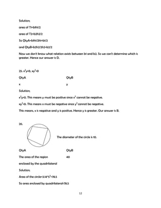 Solution;
area of T1=b1h1/2
area of T2=b2h2/2
So QtyA=b1h1/2h1=b1/2
and QtyB=b2h2/2h2=b2/2
Now we don't know what relation exists between b1 and b2. So we can't determine which is
greater. Hence our answer is D.

25. x2y>0, xy2<0
QtyA

QtyB

x

y

Solution;
x2y>0. This means y must be positive since x2 cannot be negative.
xy2<0. This means x must be negative since y2 cannot be negative.
This means, x is negative and y is positive. Hence y is greater. Our answer is B.

26.

The diameter of the circle is 10.

QtyA

QtyB

The area of the region

40

enclosed by the quadrilateral
Solution;
Area of the circle=3.14*52=78.5
So area enclosed by quadrilateral<78.5
12

 