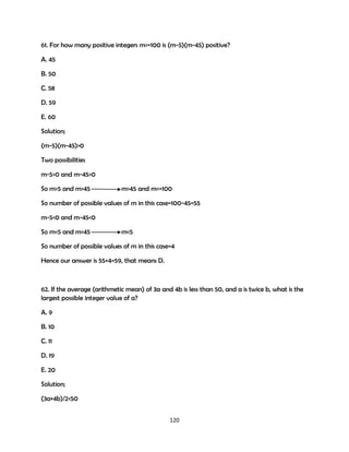 61. For how many positive integers m<=100 is (m-5)(m-45) positive?
A. 45
B. 50
C. 58
D. 59
E. 60
Solution;
(m-5)(m-45)>0
Two possibilities
m-5>0 and m-45>0
So m>5 and m>45

m>45 and m<=100

So number of possible values of m in this case=100-45=55
m-5<0 and m-45<0
So m<5 and m<45

m<5

So number of possible values of m in this case=4
Hence our answer is 55+4=59, that means D.

62. If the average (arithmetic mean) of 3a and 4b is less than 50, and a is twice b, what is the
largest possible integer value of a?
A. 9
B. 10
C. 11
D. 19
E. 20
Solution;
(3a+4b)/2<50
120

 