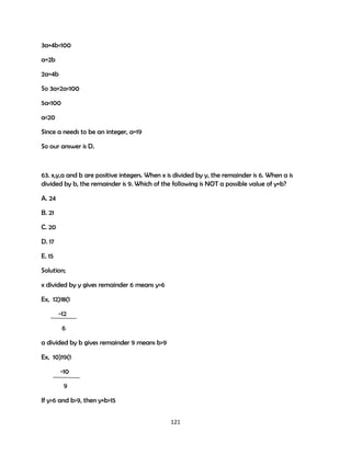 3a+4b<100
a=2b
2a=4b
So 3a+2a<100
5a<100
a<20
Since a needs to be an integer, a=19
So our answer is D.

63. x,y,a and b are positive integers. When x is divided by y, the remainder is 6. When a is
divided by b, the remainder is 9. Which of the following is NOT a possible value of y+b?
A. 24
B. 21
C. 20
D. 17
E. 15
Solution;
x divided by y gives remainder 6 means y>6
Ex, 12)18(1
-12
6
a divided by b gives remainder 9 means b>9
Ex, 10)19(1
-10
9
If y>6 and b>9, then y+b>15
121

 