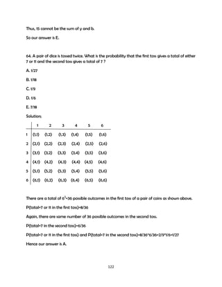 Thus, 15 cannot be the sum of y and b.
So our answer is E.

64. A pair of dice is tossed twice. What is the probability that the first toss gives a total of either
7 or 11 and the second toss gives a total of 7 ?
A. 1/27
B. 1/18
C. 1/9
D. 1/6
E. 7/18
Solution;
1

3

4

5

6

(1,2)

(1,3)

(1,4)

(1,5)

(1,6)

2 (2,1)

(2,2)

(2,3)

(2,4)

(2,5)

(2,6)

3

(3,1)

(3,2)

(3,3)

(3,4)

(3,5)

(3,6)

4

(4,1)

(4,2)

(4,3)

(4,4)

(4,5)

(4,6)

5

(5,1)

(5,2)

(5,3)

(5,4)

(5,5)

(5,6)

6 (6,1)

(6,2)

(6,3)

(6,4)

(6,5)

(6,6)

1

2

(1,1)

There are a total of 62=36 possible outcomes in the first toss of a pair of coins as shown above.
P(total=7 or 11 in the first toss)=8/36
Again, there are same number of 36 possible outcomes in the second toss.
P(total=7 in the second toss)=6/36
P(total=7 or 11 in the first toss) and P(total=7 in the second toss)=8/36*6/36=2/9*1/6=1/27
Hence our answer is A.

122

 