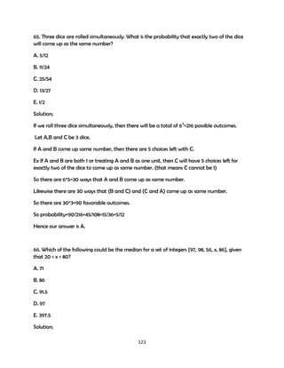 65. Three dice are rolled simultaneously. What is the probability that exactly two of the dice
will come up as the same number?
A. 5/12
B. 11/24
C. 25/54
D. 13/27
E. 1/2
Solution;
If we roll three dice simultaneously, then there will be a total of 63=216 possible outcomes.
Let A,B and C be 3 dice.
If A and B come up same number, then there are 5 choices left with C.
Ex If A and B are both 1 or treating A and B as one unit, then C will have 5 choices left for
exactly two of the dice to come up as same number. (that means C cannot be 1)
So there are 6*5=30 ways that A and B come up as same number.
Likewise there are 30 ways that (B and C) and (C and A) come up as same number.
So there are 30*3=90 favorable outcomes.
So probability=90/216=45/108=15/36=5/12
Hence our answer is A.

66. Which of the following could be the median for a set of integers {97, 98, 56, x, 86}, given
that 20 < x < 80?
A. 71
B. 86
C. 91.5
D. 97
E. 397.5
Solution;
123

 