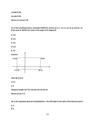 x,56,86,97,98
56,x,86,97,98
Hence our answer is B.

67. In the coordinate plane, rectangle WXYZ has vertices at (–2, –1), (–2, y), (4, y), and (4, –1).
If the area of WXYZ is 18, what is the length of its diagonal?
A. 3/2
B. 3/3
C. 3/5
D. 3/6
E. 3/7
Solution;
(-2,y)

(-2,-1)

(4,y)

(4,-1)

Area=18=6*(y+1)
y+1=3
y=2
Diagonal length=/(62+32)=/(36+9)=/45=/(5*9)=3/5
Hence answer is C.

68. In the repeating decimal 0.0653906539..., the 34th digit to the right of the decimal point is
A. 9
B. 6
124

 