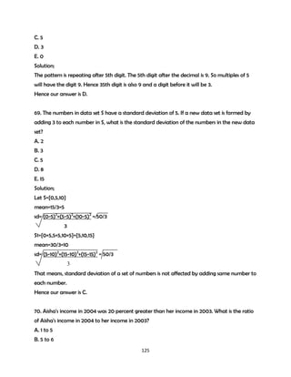 C. 5
D. 3
E. 0
Solution;
The pattern is repeating after 5th digit. The 5th digit after the decimal is 9. So multiples of 5
will have the digit 9. Hence 35th digit is also 9 and a digit before it will be 3.
Hence our answer is D.
69. The numbers in data set S have a standard deviation of 5. If a new data set is formed by
adding 3 to each number in S, what is the standard deviation of the numbers in the new data
set?
A. 2
B. 3
C. 5
D. 8
E. 15
Solution;
Let S={0,5,10}
mean=15/3=5
sd= (0-5)2+(5-5)2+(10-5)2 = 50/3
3
S1={0+5,5+5,10+5}={5,10,15}
mean=30/3=10
sd= (5-10)2+(15-10)2+(15-15)2 = 50/3
3
That means, standard deviation of a set of numbers is not affected by adding same number to
each number.
Hence our answer is C.
70. Aisha's income in 2004 was 20 percent greater than her income in 2003. What is the ratio
of Aisha's income in 2004 to her income in 2003?
A. 1 to 5
B. 5 to 6
125

 