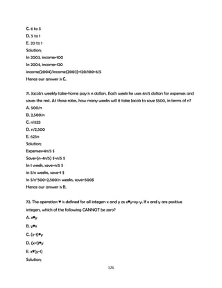 C. 6 to 5
D. 5 to 1
E. 20 to 1
Solution;
In 2003, income=100
In 2004, income=120
income(2004)/income(2003)=120/100=6/5
Hence our answer is C.
71. Jacob's weekly take-home pay is n dollars. Each week he uses 4n/5 dollars for expenses and
saves the rest. At those rates, how many weeks will it take Jacob to save $500, in terms of n?
A. 500/n
B. 2,500/n
C. n/625
D. n/2,500
E. 625n
Solution;
Expenses=4n/5 $
Save=(n-4n/5) $=n/5 $
In 1 week, save=n/5 $
in 5/n weeks, save=1 $
in 5/n*500=2,500/n weeks, save=500$
Hence our answer is B.
72. The operation ♥ is defined for all integers x and y as x♥y=xy-y. If x and y are positive
integers, which of the following CANNOT be zero?
A. x♥y
B. y♥x
C. (x-1)♥y
D. (x+1)♥y
E. x♥(y-1)
Solution;
126

 