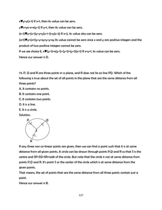 x♥y=y(x-1) If x=1, then its value can be zero.
y♥x=yx-x=x(y-1) If y=1, then its value can be zero.
(x-1)♥y=(x-1)y-y=y(x-1-1)=y(x-2) If x=2, its value also can be zero.
(x+1)♥y=(x+1)y-y=xy+y-y=xy Its value cannot be zero since x and y are positive integers and the
product of two positive integers cannot be zero.
If we see choice E, x♥(y-1)=x(y-1)-(y-1)=(y-1)(x-1) If x=y=1, its value can be zero.
Hence our answer is D.

73. P, Q and R are three points in a plane, and R does not lie on line PQ. Which of the
following is true about the set of all points in the plane that are the same distance from all
three points?
A. It contains no points.
B. It contains one point.
C. It contains two points.
D. It is a line.
E. It is a circle.
Solution;
P

Q
S
R

If any three non co-linear points are given, then we can find a point such that it is at same
distance from all given points. A circle can be drawn through points P,Q and R so that S is the
centre and SP=SQ=SR=radii of the circle. But note that the circle is not at same distance from
points P,Q and R. It's point S or the center of the circle which is at same distance from the
given points.
That means, the set of points that are the same distance from all three points contain just a
point.
Hence our answer is B.

127

 