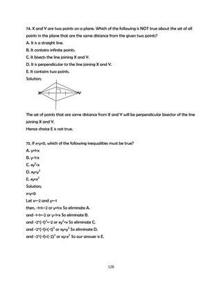 74. X and Y are two points on a plane. Which of the following is NOT true about the set of all
points in the plane that are the same distance from the given two points?
A. It is a straight line.
B. It contains infinite points.
C. It bisects the line joining X and Y.
D. It is perpendicular to the line joining X and Y.
E. It contains two points.
Solution;
X

Y

The set of points that are same distance from X and Y will be perpendicular bisector of the line
joining X and Y.
Hence choice E is not true.
75. If x<y<0, which of the following inequalities must be true?
A. y+1<x
B. y-1<x
C. xy2<x
D. xy<y2
E. xy<x2
Solution;
x<y<0
Let x=-2 and y=-1
then, -1+1>-2 or y+1>x So eliminate A.
and -1-1=-2 or y-1=x So eliminate B.
and -2*(-1)2=-2 or xy2=x So eliminate C.
and -2*(-1)>(-1)2 or xy>y2 So eliminate D.
and -2*(-1)<(-2)2 or xy>x2 So our answer is E.

128

 