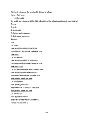 76. For all integers x, the function f is defined as follows.
f(x)=x-1 if x is even
=x+1 if x is odd
If a and b are integers and f(a)+f(b)=a+b, which of the following statements must be true?
A. a=b
B. a=-b
C. a+b is odd.
D. Both a and b are even.
E. Both a and b are odd.
Solution;
a=b
Let a=b=1
then f(a)+f(b)=f(1)+f(1)=(1+1)+(1+1)=4
and a+b=1+1=2 So choice A cannot be true.
Next, a=-b
Let a=1 and b=-1
then f(a)+f(b)=f(1)+f(-1)=(1+1)+(-1+1)=2
and a+b=1-1=0 So choice B cannot be true.
Next, a+b is odd
Let a=1 and b=2 so that a+b=3 which is odd.
then f(a)+f(b)=f(1)+f(2)=(1+1)+(2-1)=3
and a+b=1+2=3 So choice A can be true.
Next, both a and b are even
Let a=2 and b=4
then f(2)+f(4)=2-1+4-1=4
and a+b=2+4=6 So choice D is not true.
Next, both a and b are odd
Let x=1 and y=3
then f(1)+f(3)=1+1+3+1=6
and a+b=1+3=4 So choice E is not true.
Hence, our answer is C.

129

 