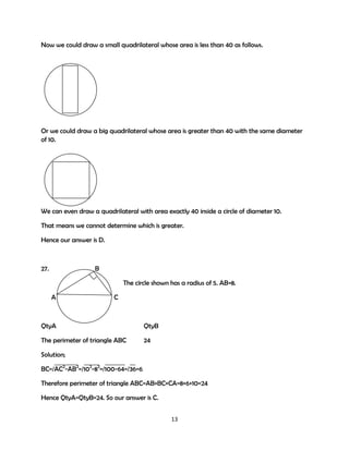 Now we could draw a small quadrilateral whose area is less than 40 as follows.

Or we could draw a big quadrilateral whose area is greater than 40 with the same diameter
of 10.

We can even draw a quadrilateral with area exactly 40 inside a circle of diameter 10.
That means we cannot determine which is greater.
Hence our answer is D.

27.

B
The circle shown has a radius of 5. AB=8.
A

C

QtyA

QtyB

The perimeter of triangle ABC

24

Solution;
BC=/AC2-AB2=/102-82=/100-64=/36=6
Therefore perimeter of triangle ABC=AB+BC+CA=8+6+10=24
Hence QtyA=QtyB=24. So our answer is C.
13

 