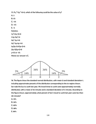 77. If y-2+2y-1-15=0, which of the following could be the value of y?
A. 3
B. 1/5
C. -1/5
D. -1/3
E. -5
Solution;
1/y2+2/y-15=0
1+2y-15y2=0
15y2-2y-1=0
15y2-5y+3y-1=0
5y(3y-1)+1(3y-1)=0
(3y-1)(5y+1)=0
y=1/3 or -1/5
Hence our answer is C.

78. The figure shows the standard normal distribution, with mean 0 and standard deviation 1,
including approximate percents of the distribution corresponding to the six regions shown.
Ian rode the bus to work last year. His travel times to work were approximately normally
distributed, with a mean of 35 minutes and a standard deviation of 5 minutes. According to
the figure shown, approximately what percent of Ian's travel to work last year were less than
40 minutes?
A. 14%
B. 34%
C. 60%
D. 68%
E. 84%
130

 