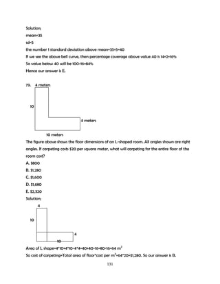 Solution;
mean=35
sd=5
the number 1 standard deviation above mean=35+5=40
If we see the above bell curve, then percentage coverage above value 40 is 14+2=16%
So value below 40 will be 100-16=84%
Hence our answer is E.
79. 4 meters

10
4 meters
10 meters
The figure above shows the floor dimensions of an L-shaped room. All angles shown are right
angles. If carpeting costs $20 per square meter, what will carpeting for the entire floor of the
room cost?
A. $800
B. $1,280
C. $1,600
D. $1,680
E. $2,320
Solution;
4
10
4
10
Area of L shape=4*10+4*10-4*4=40+40-16=80-16=64 m2
So cost of carpeting=Total area of floor*cost per m2=64*20=$1,280. So our answer is B.
131

 