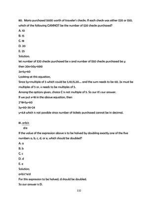 80. Mario purchased $600 worth of traveler's checks. If each check was either $20 or $50,
which of the following CANNOT be the number of $20 checks purchased?
A. 10
B. 15
C. 18
D. 20
E. 25
Solution;
let number of $20 checks purchased be x and number of $50 checks purchased be y.
then 20x+50y=600
2x+5y=60
Looking at this equation,
Since 5y=multiple of 5 which could be 5,10,15,20…. and the sum needs to be 60, 2x must be
multiples of 5 or, x needs to be multiples of 5.
Among the options given, choice C is not multiple of 5. So our it's our answer.
If we put x=18 in the above equation, then
2*18+5y=60
5y=60-36=24
y=4.8 which is not possible since number of tickets purchased cannot be in decimal.
81. a+b/c
d/e
If the value of the expression above is to be halved by doubling exactly one of the five
numbers a, b, c, d, or e, which should be doubled?
A. a
B. b
C. c
D. d
E. e
Solution;
a+b/c*e/d
For this expression to be halved, d should be doubled.
So our answer is D.
132

 