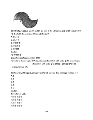 82. In the figure above, arcs PR and QS are semi-circles with centers at Q and R respectively. If
PQ=5, what is the perimeter of the shaded region?
A. 5*3.14+5
B. 5*3.14+15
C. 10*3.14+10
D. 10*3.14+15
E. 100*3.14
Solution;
PQ=QR=RS=5
Circumference of each semicircle=3.14*5
Perimeter of shaded region=QP+circumference of semicircle with center Q+RS+ circumference
of semicircle with center Q=5+(3.14*5)+5+(3.14*5)=10*3.14+10
Hence our answer is C.
83. How many of the positive integers less than 25 are 2 less than an integer multiple of 4?
A. 2
B. 3
C. 4
D. 5
E. 6
Solution;
4k-2 where k=1,2,3…
for k=2 4k-2=6
for k=3 4k-2=10
for k=4 4k-2=14
for k=5 4k-2=18
133

 