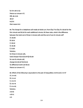 for k=6 4k-2=22
Hence our answer is E.
OR, 4k-2<25
4k<27
k<27/4
that means k=6
84. The charge for a telephone call made at 10:00 a.m. from City Y to City X is $0.50 for the
first minute and $0.34 for each additional minute. At these rates, what is the difference
between the total cost of three 5-minute calls and the cost of one 15-minute call?
A. $0.00
B. $0.16
C. $0.32
D. $0.48
E. $1.00
Solution;
for three 5-minute calls,
total charge=3*(0.5+(0.34*4))=$5.58
for one 15-minute call,
charge=0.5+(0.34*14)=$5.26
So difference=5.58-5.26=$0.32
Hence our answer is C.
85. Which of the following is equivalent to the pair of inequalities x+6>10 and x-3<=5?
A. 2<=x<16
B. 2<=x<4
C. 2<x<=8
D. 4<x<=8
E. 4<=x<16
Solution;
x+6>10
x>10-6
x>4
134

 