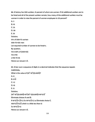 88. A factory has 500 workers, 15 percent of whom are women. If 50 additional workers are to
be hired and all of the present workers remain, how many of the additional workers must be
women in order to raise the percent of women employees to 20 percent?
A. 3
B. 10
C. 25
D. 30
E. 35
Solution;
15% of 500=75 women
500-75=425 men
Let required number of women to be hired=x.
By question,
75+x=20% of (500+50)
75+x=110
x=110-75=35
Hence our answer is E.
89. A bar over a sequence of digits in a decimal indicates that the sequence repeats
indefinitely.
What is the value of (104-102)(0.0012)?
A. 0
B. 0.12
C. 1.2
D. 10
E. 12
Solution;
(104-102)(0.0012)=102(102-1)(0.0012)=99*0.12
Eliminate choices A and B.
If 10*0.12=1.21>1.2 So 99*0.12>1.2 so Eliminate choice C.
100*0.12=12.12 which is a little less than 12
So 99*0.12=12
Hence our answer is E.
136

 