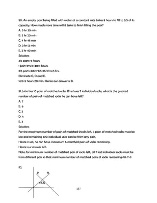 90. An empty pool being filled with water at a constant rate takes 8 hours to fill to 3/5 of its
capacity. How much more time will it take to finish filling the pool?
A. 5 hr 30 min
B. 5 hr 20 min
C. 4 hr 48 min
D. 3 hr 12 min
E. 2 hr 40 min
Solution;
3/5 parts=8 hours
1 part=8*5/3=40/3 hours
2/5 parts=40/3*2/5=16/3 hrs>5 hrs.
Eliminate C, D and E.
16/3=5 hours 20 min. Hence our answer is B.
91. John has 10 pairs of matched socks. If he loses 7 individual socks, what is the greatest
number of pairs of matched socks he can have left?
A. 7
B. 6
C. 5
D. 4
E. 3
Solution;
For the maximum number of pairs of matched shocks left, 3 pairs of matched socks must be
lost and remaining one individual sock can be from any pair.
Hence in all, he can have maximum 6 matched pairs of socks remaining.
Hence our answer is B.
Note: for minimum number of matched pair of socks left, all 7 lost individual socks must be
from different pair so that minimum number of matched pairs of socks remaining=10-7=3
92.
p

q
(4,3)
137

 
