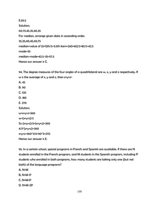 E.$9.5
Solution;
60,75,45,35,40,35
For median, arrange given data in ascending order.
35,35,40,45,60,75
median=value of (6+1)th/2=3.5th item=(40+45)/2=85/2=42.5
mode=35
median-mode=42.5-35=$7.5
Hence our answer is C.
94. The degree measures of the four angles of a quadrilateral are w, x, y and z respectively. If
w is the average of x, y and z, then x+y+z=
A. 45
B. 90
C. 120
D. 180
E. 270
Solution;
w+x+y+z=360
w=(x+y+z)/3
So (x+y+z)/3+(x+y+z)=360
4/3*(x+y+z)=360
x+y+z=360*3/4=90*3=270
Hence our answer is E.
95. In a certain school, special programs in French and Spanish are available. If there are N
students enrolled in the French program, and M students in the Spanish program, including P
students who enrolled in both programs, how many students are taking only one (but not
both) of the language programs?
A. N+M
B. N+M-P
C. N+M+P
D. N+M-2P
139

 