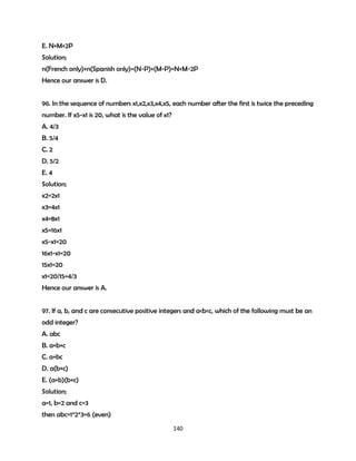 E. N+M+2P
Solution;
n(French only)+n(Spanish only)=(N-P)+(M-P)=N+M-2P
Hence our answer is D.
96. In the sequence of numbers x1,x2,x3,x4,x5, each number after the first is twice the preceding
number. If x5-x1 is 20, what is the value of x1?
A. 4/3
B. 5/4
C. 2
D. 5/2
E. 4
Solution;
x2=2x1
x3=4x1
x4=8x1
x5=16x1
x5-x1=20
16x1-x1=20
15x1=20
x1=20/15=4/3
Hence our answer is A.
97. If a, b, and c are consecutive positive integers and a<b<c, which of the following must be an
odd integer?
A. abc
B. a+b+c
C. a+bc
D. a(b+c)
E. (a+b)(b+c)
Solution;
a=1, b=2 and c=3
then abc=1*2*3=6 (even)
140

 