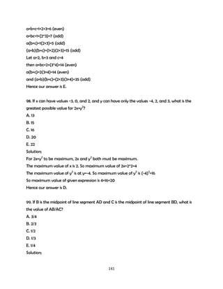 a+b+c=1+2+3=6 (even)
a+bc=1+(2*3)=7 (odd)
a(b+c)=1(2+3)=5 (odd)
(a+b)(b+c)=(1+2)(2+3)=15 (odd)
Let a=2, b=3 and c=4
then a+bc=2+(3*4)=14 (even)
a(b+c)=2(3+4)=14 (even)
and (a+b)(b+c)=(2+3)(3+4)=35 (odd)
Hence our answer is E.
98. If x can have values -3, 0, and 2, and y can have only the values -4, 2, and 3, what is the
greatest possible value for 2x+y2?
A. 13
B. 15
C. 16
D. 20
E. 22
Solution;
For 2x+y2 to be maximum, 2x and y2 both must be maximum.
The maximum value of x is 2. So maximum value of 2x=2*2=4
The maximum value of y2 is at y=-4. So maximum value of y2 is (-4)2=16
So maximum value of given expression is 4+16=20
Hence our answer is D.
99. If B is the midpoint of line segment AD and C is the midpoint of line segment BD, what is
the value of AB/AC?
A. 3/4
B. 2/3
C. 1/2
D. 1/3
E. 1/4
Solution;

141

 