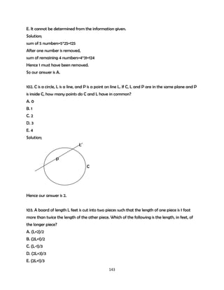 E. It cannot be determined from the information given.
Solution;
sum of 5 numbers=5*25=125
After one number is removed,
sum of remaining 4 numbers=4*31=124
Hence 1 must have been removed.
So our answer is A.
102. C is a circle, L is a line, and P is a point on line L. If C, L and P are in the same plane and P
is inside C, how many points do C and L have in common?
A. 0
B. 1
C. 2
D. 3
E. 4
Solution;
L
P
C

Hence our answer is 2.
103. A board of length L feet is cut into two pieces such that the length of one piece is 1 foot
more than twice the length of the other piece. Which of the following is the length, in feet, of
the longer piece?
A. (L+2)/2
B. (2L+1)/2
C. (L-1)/3
D. (2L+3)/3
E. (2L+1)/3
143

 