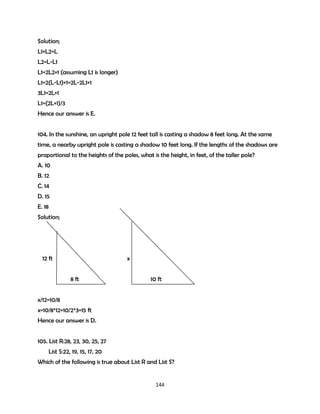 Solution;
L1+L2=L
L2=L-L1
L1=2L2+1 (assuming L1 is longer)
L1=2(L-L1)+1=2L-2L1+1
3L1=2L+1
L1=(2L+1)/3
Hence our answer is E.
104. In the sunshine, an upright pole 12 feet tall is casting a shadow 8 feet long. At the same
time, a nearby upright pole is casting a shadow 10 feet long. If the lengths of the shadows are
proportional to the heights of the poles, what is the height, in feet, of the taller pole?
A. 10
B. 12
C. 14
D. 15
E. 18
Solution;

12 ft

x
8 ft

10 ft

x/12=10/8
x=10/8*12=10/2*3=15 ft
Hence our answer is D.
105. List R:28, 23, 30, 25, 27
List S:22, 19, 15, 17, 20
Which of the following is true about List R and List S?

144

 