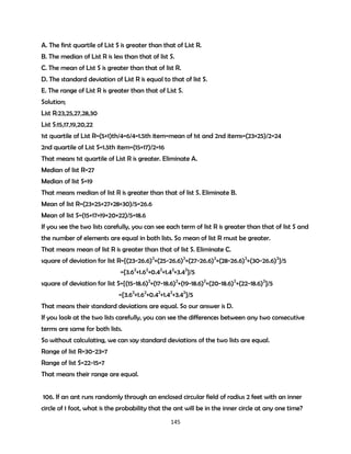 A. The first quartile of List S is greater than that of List R.
B. The median of List R is less than that of list S.
C. The mean of List S is greater than that of list R.
D. The standard deviation of List R is equal to that of list S.
E. The range of List R is greater than that of List S.
Solution;
List R:23,25,27,28,30
List S:15,17,19,20,22
1st quartile of List R=(5+1)th/4=6/4=1.5th item=mean of 1st and 2nd items=(23+25)/2=24
2nd quartile of List S=1.5th item=(15+17)/2=16
That means 1st quartile of List R is greater. Eliminate A.
Median of list R=27
Median of list S=19
That means median of list R is greater than that of list S. Eliminate B.
Mean of list R=(23+25+27+28+30)/5=26.6
Mean of list S=(15+17+19+20+22)/5=18.6
If you see the two lists carefully, you can see each term of list R is greater than that of list S and
the number of elements are equal in both lists. So mean of list R must be greater.
That means mean of list R is greater than that of list S. Eliminate C.
square of deviation for list R={(23-26.6)2+(25-26.6)2+(27-26.6)2+(28-26.6)2+(30-26.6)2}/5
={3.62+1.62+0.42+1.42+3.42}/5
square of deviation for list S={(15-18.6)2+(17-18.6)2+(19-18.6)2+(20-18.6)2+(22-18.6)2}/5
={3.62+1.62+0.42+1.42+3.42}/5
That means their standard deviations are equal. So our answer is D.
If you look at the two lists carefully, you can see the differences between any two consecutive
terms are same for both lists.
So without calculating, we can say standard deviations of the two lists are equal.
Range of list R=30-23=7
Range of list S=22-15=7
That means their range are equal.
106. If an ant runs randomly through an enclosed circular field of radius 2 feet with an inner
circle of 1 foot, what is the probability that the ant will be in the inner circle at any one time?
145

 
