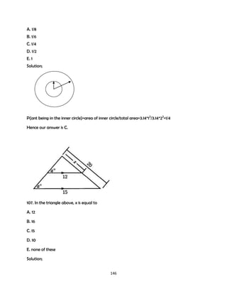 A. 1/8
B. 1/6
C. 1/4
D. 1/2
E. 1
Solution;

P(ant being in the inner circle)=area of inner circle/total area=3.14*12/3.14*22=1/4
Hence our answer is C.

107. In the triangle above, x is equal to
A. 12
B. 16
C. 15
D. 10
E. none of these
Solution;
146

 
