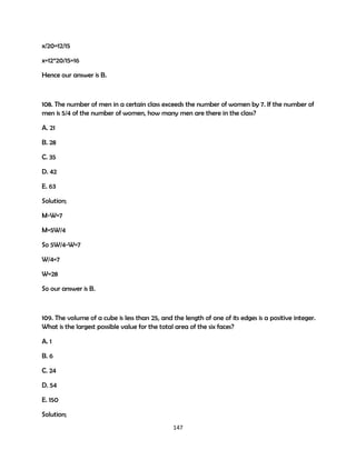 x/20=12/15
x=12*20/15=16
Hence our answer is B.

108. The number of men in a certain class exceeds the number of women by 7. If the number of
men is 5/4 of the number of women, how many men are there in the class?
A. 21
B. 28
C. 35
D. 42
E. 63
Solution;
M-W=7
M=5W/4
So 5W/4-W=7
W/4=7
W=28
So our answer is B.

109. The volume of a cube is less than 25, and the length of one of its edges is a positive integer.
What is the largest possible value for the total area of the six faces?
A. 1
B. 6
C. 24
D. 54
E. 150
Solution;
147

 