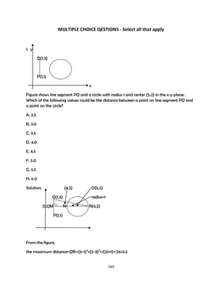 MULTIPLE CHOICE QESTIONS - Select all that apply

1. y
Q(1,3)

P(1,1)
x
Figure shows line segment PQ and a circle with radius 1 and center (5,2) in the x-y plane.
Which of the following values could be the distance between a point on line segment PQ and
a point on the circle?
A. 2.5
B. 3.0
C. 3.5
D. 4.0
E. 4.5
F. 5.0
G. 5.5
H. 6.0
Solution;

(4,2)
Q(1,3)
(1,2)M

O(5,2)
radius=1

N

R(6,2)

P(1,1)

From the figure,
the maximum distance=QR=/(6-1)2+(2-3)2=/(25+1)=/26<5.5

149

 