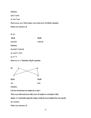 Solution;
xy/w ? yw/x
or, x/w ? w/x
Since x>y>w, x>w. That means, x/w>1 and w/x<1. So QtyA is greater.
Hence our answer is A.

31. n>1
QtyA

QtyB

(n/n+1)+1

1-(1/n+1)

Solution;
(n/n+1)+1 ? 1-(1/n+1)
or, n/n+1 ? -1/n+1
or, n ? -1
Since n>1, n>-1. Therefore, QtyA is greater.

32.

y

x

p

q

QtyA

QtyB

x+y

p+q

Solution;
Let the remaining two angles be z and r.
Then x+y+z=180 and p+q+r=180. (sum of angles in a triangle is 180)
Again, z=r (vertically opposite angles made by two straight lines are equal)
So, x+y=p+q
That is our answer is C.
15

 
