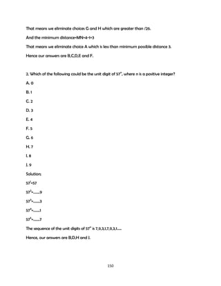 That means we eliminate choices G and H which are greater than /26.
And the minimum distance=MN=4-1=3
That means we eliminate choice A which is less than minimum possible distance 3.
Hence our answers are B,C,D,E and F.

2. Which of the following could be the unit digit of 57n, where n is a positive integer?
A. 0
B. 1
C. 2
D. 3
E. 4
F. 5
G. 6
H. 7
I. 8
J. 9
Solution;
571=57
572=…….9
573=…….3
574=…….1
575=…….7
The sequence of the unit digits of 57n is 7,9,3,1,7,9,3,1…..
Hence, our answers are B,D,H and J.

150

 