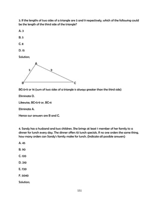 3. If the lengths of two sides of a triangle are 5 and 9 respectively, which of the following could
be the length of the third side of the triangle?
A. 3
B. 5
C. 8
D. 15
Solution;
A
5

9

B

C

BC<5+9 or 14 (sum of two sides of a triangle is always greater than the third side)
Eliminate D.
Likewise, BC+5>9 or, BC>4
Eliminate A.
Hence our answers are B and C.

4. Sandy has a husband and two children. She brings at least 1 member of her family to a
dinner for lunch every day. The dinner offers 10 lunch specials. If no one orders the same thing,
how many orders can Sandy's family make for lunch. (Indicate all possible answers)
A. 45
B. 90
C. 120
D. 210
E. 720
F. 5040
Solution;
151

 
