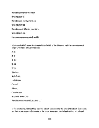 If she brings 1 family member,
10C2=10!/8!2!=45
If she brings 2 family members,
10C3=10!/7!3!=120
If she brings all 3 family members,
10C4=10!/6!4!=210
Hence our answers are A,C and D.

5. In triangle ABC, angle A=25, angle B>90. Which of the following could be the measure of
angle C? Indicate all such measures.
A. 12
B. 15
C. 45
D. 50
E. 70
Solution;
A+B+C=180
25+B+C=180
C=155-B
If B=90,
C=155-90=65
But, since B>90, C<65
Hence our answers are A,B,C and D.

6. The total amount that Mary paid for a book was equal to the price of the book plus a sales
tax that was 4 percent of the price of the book. Mary paid for the book with a $10 bill and

152

 