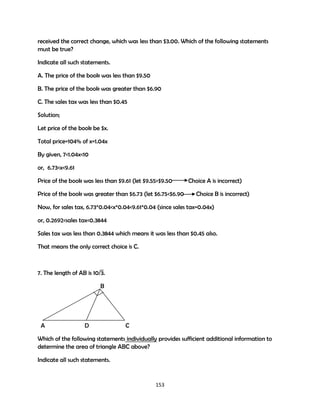 received the correct change, which was less than $3.00. Which of the following statements
must be true?
Indicate all such statements.
A. The price of the book was less than $9.50
B. The price of the book was greater than $6.90
C. The sales tax was less than $0.45
Solution;
Let price of the book be $x.
Total price=104% of x=1.04x
By given, 7<1.04x<10
or, 6.73<x<9.61
Price of the book was less than $9.61 (let $9.55>$9.50
Price of the book was greater than $6.73 (let $6.75<$6.90

Choice A is incorrect)
Choice B is incorrect)

Now, for sales tax, 6.73*0.04<x*0.04<9.61*0.04 (since sales tax=0.04x)
or, 0.2692<sales tax<0.3844
Sales tax was less than 0.3844 which means it was less than $0.45 also.
That means the only correct choice is C.

7. The length of AB is 10/3.
B

A

D

C

Which of the following statements individually provides sufficient additional information to
determine the area of triangle ABC above?
Indicate all such statements.

153

 
